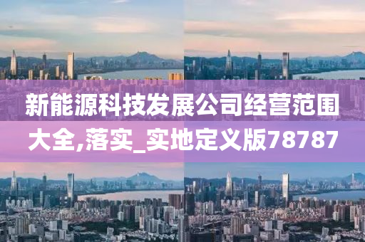 新能源科技发展公司经营范围大全,落实_实地定义版78787