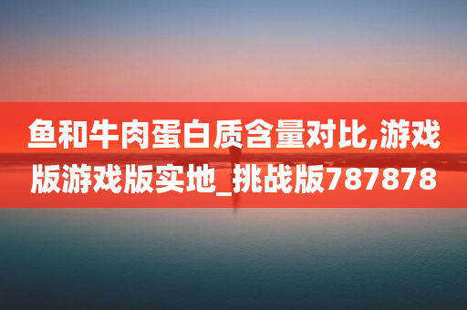 鱼和牛肉蛋白质含量对比,游戏版游戏版实地_挑战版787878