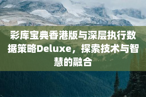 彩库宝典香港版与深层执行数据策略Deluxe，探索技术与智慧的融合