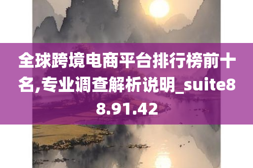 全球跨境电商平台排行榜前十名,专业调查解析说明_suite88.91.42