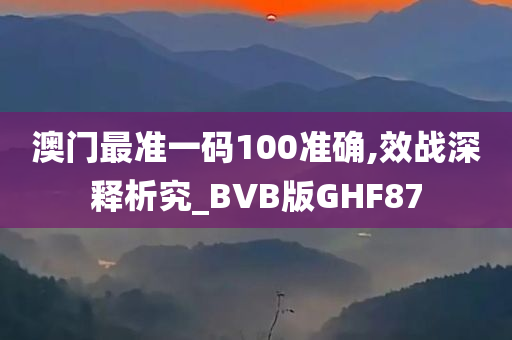 澳门最准一码100准确,效战深释析究_BVB版GHF87