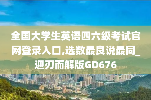 全国大学生英语四六级考试官网登录入口,选数最良说最同_迎刃而解版GD676