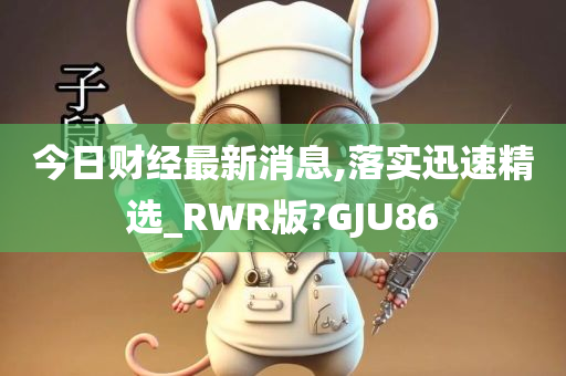 今日财经最新消息,落实迅速精选_RWR版?GJU86