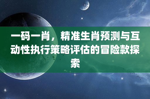 一码一肖，精准生肖预测与互动性执行策略评估的冒险款探索