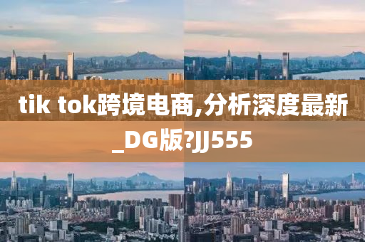 tik tok跨境电商,分析深度最新_DG版?JJ555