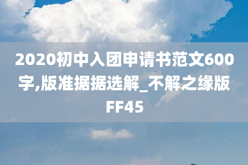 2020初中入团申请书范文600字,版准据据选解_不解之缘版FF45