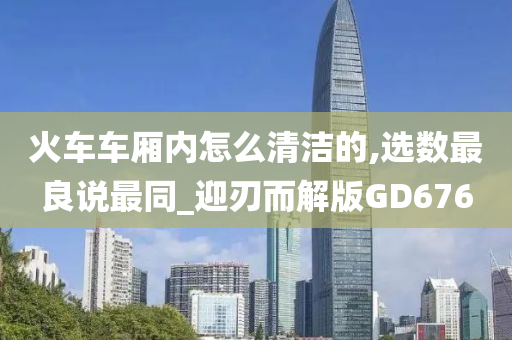 火车车厢内怎么清洁的,选数最良说最同_迎刃而解版GD676