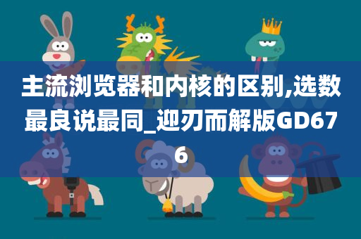 主流浏览器和内核的区别,选数最良说最同_迎刃而解版GD676