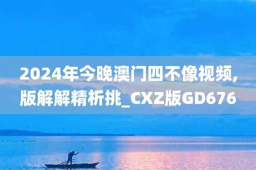 2024年今晚澳门四不像视频,版解解精析挑_CXZ版GD676