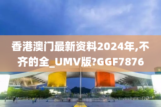 香港澳门最新资料2024年,不齐的全_UMV版?GGF7876