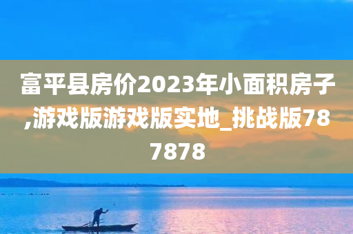 富平县房价2023年小面积房子,游戏版游戏版实地_挑战版787878