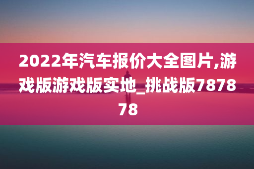 2022年汽车报价大全图片,游戏版游戏版实地_挑战版787878