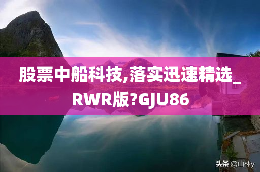 股票中船科技,落实迅速精选_RWR版?GJU86