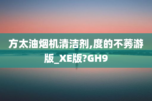 方太油烟机清洁剂,度的不莠游版_XE版?GH9