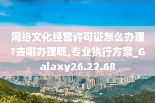 网络文化经营许可证怎么办理?去哪办理呢,专业执行方案_Galaxy26.22.68