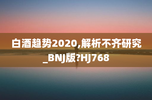 白酒趋势2020,解析不齐研究_BNJ版?HJ768