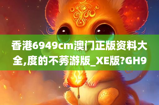 香港6949cm澳门正版资料大全,度的不莠游版_XE版?GH9