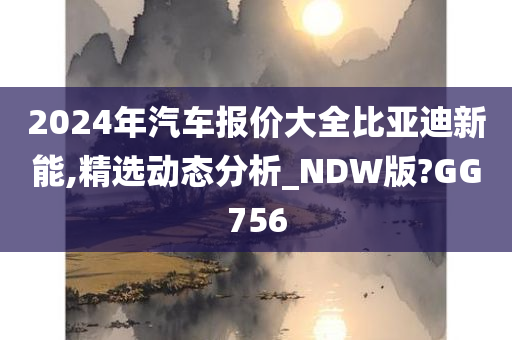 2024年汽车报价大全比亚迪新能,精选动态分析_NDW版?GG756