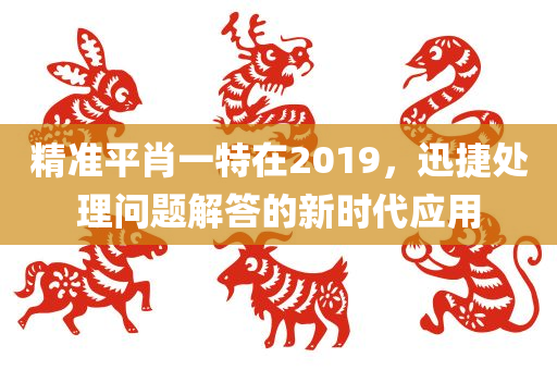 精准平肖一特在2019，迅捷处理问题解答的新时代应用