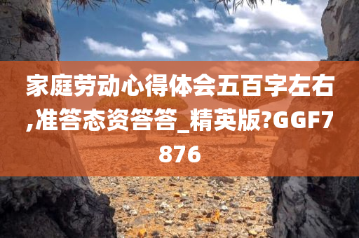 家庭劳动心得体会五百字左右,准答态资答答_精英版?GGF7876