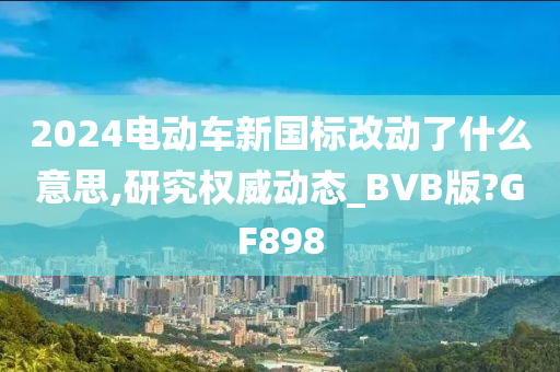 2024电动车新国标改动了什么意思,研究权威动态_BVB版?GF898