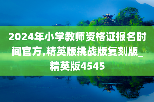 2024年小学教师资格证报名时间官方,精英版挑战版复刻版_精英版4545