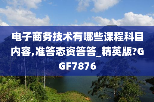 电子商务技术有哪些课程科目内容,准答态资答答_精英版?GGF7876