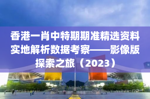 香港一肖中特期期准精选资料实地解析数据考察——影像版探索之旅（2023）