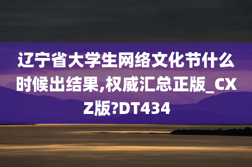 辽宁省大学生网络文化节什么时候出结果,权威汇总正版_CXZ版?DT434