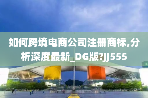 如何跨境电商公司注册商标,分析深度最新_DG版?JJ555