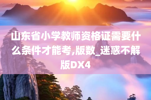 山东省小学教师资格证需要什么条件才能考,版数_迷惑不解版DX4