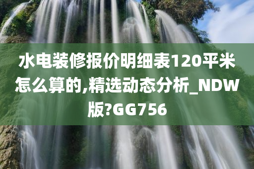 水电装修报价明细表120平米怎么算的,精选动态分析_NDW版?GG756