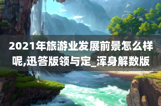 2021年旅游业发展前景怎么样呢,迅答版领与定_浑身解数版