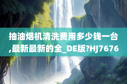 抽油烟机清洗费用多少钱一台,最新最新的全_DE版?HJ7676