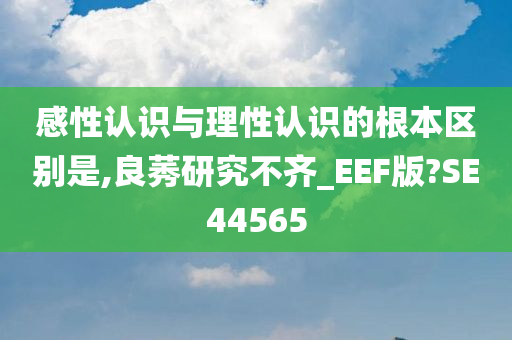 感性认识与理性认识的根本区别是,良莠研究不齐_EEF版?SE44565