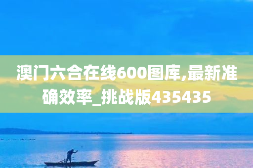 澳门六合在线600图库,最新准确效率_挑战版435435