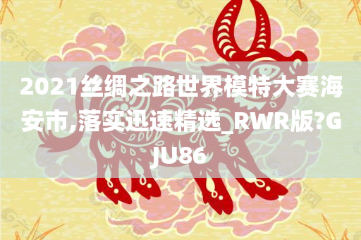 2021丝绸之路世界模特大赛海安市,落实迅速精选_RWR版?GJU86