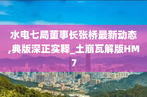 水电七局董事长张桥最新动态,典版深正实释_土崩瓦解版HM7