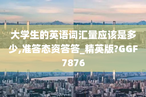 大学生的英语词汇量应该是多少,准答态资答答_精英版?GGF7876