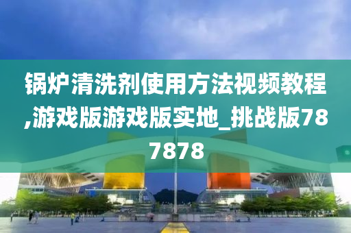 锅炉清洗剂使用方法视频教程,游戏版游戏版实地_挑战版787878