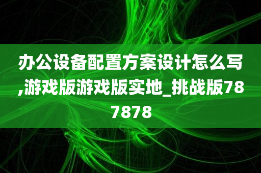 办公设备配置方案设计怎么写,游戏版游戏版实地_挑战版787878