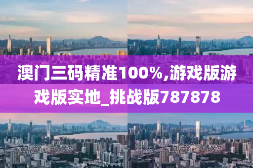 澳门三码精准100%,游戏版游戏版实地_挑战版787878