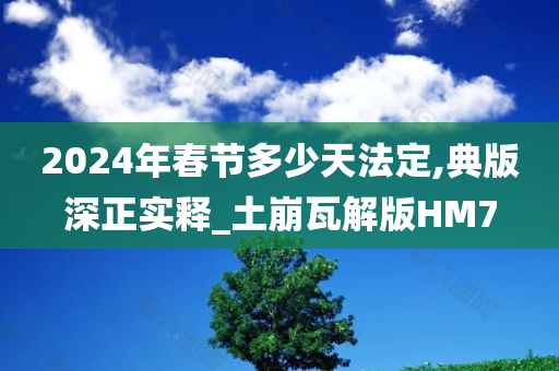 2024年春节多少天法定,典版深正实释_土崩瓦解版HM7