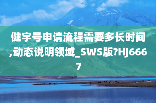 健字号申请流程需要多长时间,动态说明领域_SWS版?HJ6667