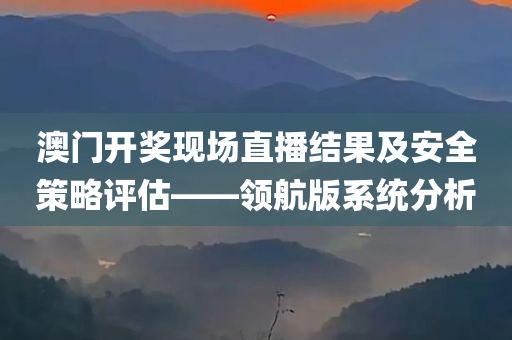 澳门开奖现场直播结果及安全策略评估——领航版系统分析