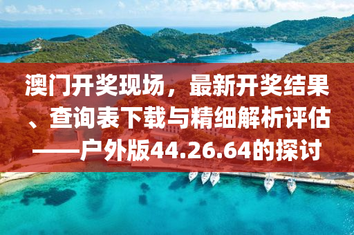 澳门开奖现场，最新开奖结果、查询表下载与精细解析评估——户外版44.26.64的探讨