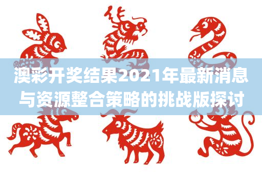 澳彩开奖结果2021年最新消息与资源整合策略的挑战版探讨