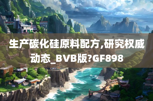 生产碳化硅原料配方,研究权威动态_BVB版?GF898