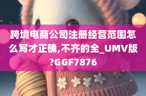 跨境电商公司注册经营范围怎么写才正确,不齐的全_UMV版?GGF7876