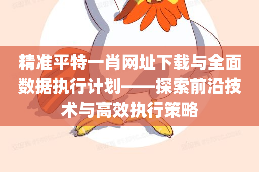 精准平特一肖网址下载与全面数据执行计划——探索前沿技术与高效执行策略